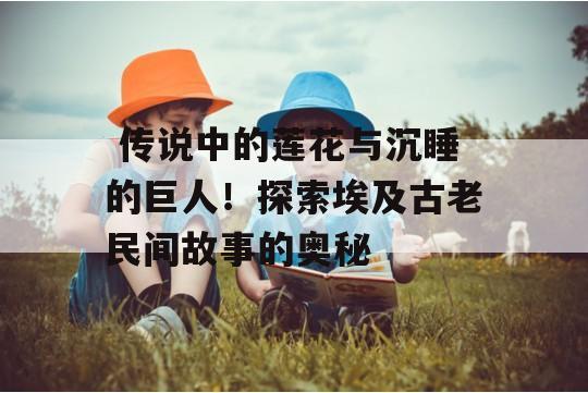  传说中的莲花与沉睡的巨人！探索埃及古老民间故事的奥秘