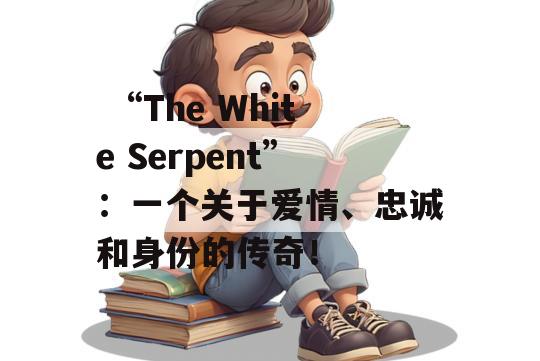  “The White Serpent”：一个关于爱情、忠诚和身份的传奇！